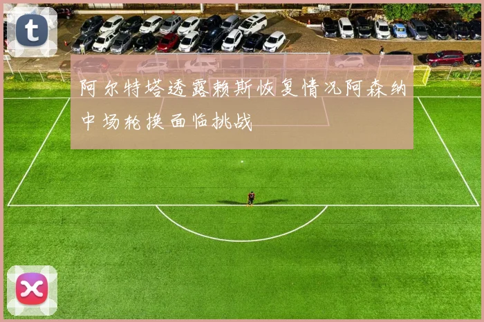 阿尔特塔透露赖斯恢复情况阿森纳中场轮换面临挑战